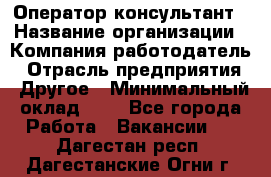 Оператор-консультант › Название организации ­ Компания-работодатель › Отрасль предприятия ­ Другое › Минимальный оклад ­ 1 - Все города Работа » Вакансии   . Дагестан респ.,Дагестанские Огни г.